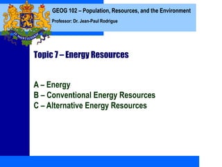 GEOG 102 – Population, Resources, and the Environment
Professor: Dr. Jean-Paul Rodrigue
Topic 7 – Energy Resources
A – Energy
B – Conventional Energy Resources
C – Alternative Energy Resources
 