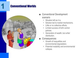 Conventional Worlds
■ Conventional Development
scenario
• Situation left as it is.
• Solution led to market mechanisms.
• Little or no collective efforts.
• Limited success of birth control
policies.
• Generation of wealth, but unfair
distribution.
■ Consequences
• Growth of inequalities and
environmental degradation.
• Potential instability and environmental
collapse.
1
 