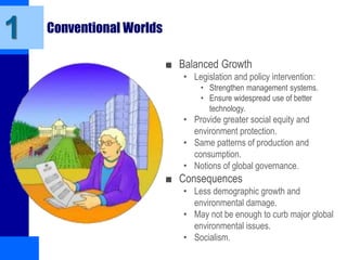 Conventional Worlds
■ Balanced Growth
• Legislation and policy intervention:
• Strengthen management systems.
• Ensure widespread use of better
technology.
• Provide greater social equity and
environment protection.
• Same patterns of production and
consumption.
• Notions of global governance.
■ Consequences
• Less demographic growth and
environmental damage.
• May not be enough to curb major global
environmental issues.
• Socialism.
1
 