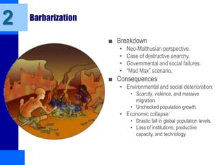 Barbarization
■ Breakdown
• Neo-Malthusian perspective.
• Case of destructive anarchy.
• Governmental and social failures.
• “Mad Max” scenario.
■ Consequences
• Environmental and social deterioration:
• Scarcity, violence, and massive
migration.
• Unchecked population growth.
• Economic collapse:
• Drastic fall in global population levels.
• Loss of institutions, productive
capacity, and technology.
2
 