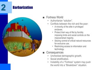 Barbarization
■ Fortress World
• Authoritarian “solution”.
• Conflicts between the rich and the poor:
• A minority of the elite in privileged
enclaves.
• Protect their way of life by forcibly
imposing limits and social controls on the
impoverished majority.
• Seizing control of critical natural resources
for exclusive use.
• Restricting access to information and
technology.
■ Consequences
• Unchecked demographic growth.
• Social stratification.
• Instability of a “Fortress” system may push
the world into a “Breakdown” situation.
2
 