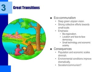 3 Great Transitions
■ Eco-communalism
• Deep green utopian vision.
• Strong collective efforts towards
small-scale.
• Emphasis:
• Bio-regionalism.
• Localism and face-to-face
democracy.
• Small technology and economic
autarky.
■ Consequences
• Population and economic scales
diminish.
• Environmental conditions improve
dramatically.
• Socialism/communism?
 