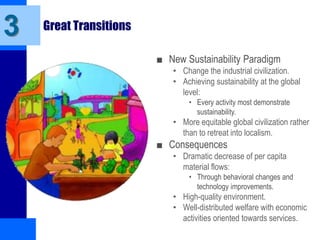 Great Transitions
■ New Sustainability Paradigm
• Change the industrial civilization.
• Achieving sustainability at the global
level:
• Every activity most demonstrate
sustainability.
• More equitable global civilization rather
than to retreat into localism.
■ Consequences
• Dramatic decrease of per capita
material flows:
• Through behavioral changes and
technology improvements.
• High-quality environment.
• Well-distributed welfare with economic
activities oriented towards services.
3
 