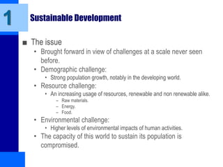 Sustainable Development
■ The issue
• Brought forward in view of challenges at a scale never seen
before.
• Demographic challenge:
• Strong population growth, notably in the developing world.
• Resource challenge:
• An increasing usage of resources, renewable and non renewable alike.
– Raw materials.
– Energy.
– Food.
• Environmental challenge:
• Higher levels of environmental impacts of human activities.
• The capacity of this world to sustain its population is
compromised.
1
 