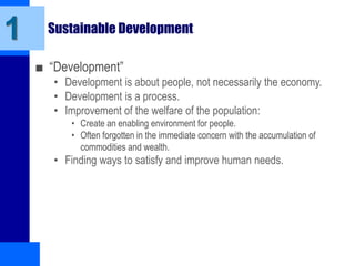 Sustainable Development
■ “Development”
• Development is about people, not necessarily the economy.
• Development is a process.
• Improvement of the welfare of the population:
• Create an enabling environment for people.
• Often forgotten in the immediate concern with the accumulation of
commodities and wealth.
• Finding ways to satisfy and improve human needs.
1
 
