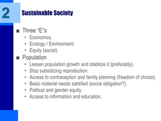 Sustainable Society
■ Three “E”s
• Economics.
• Ecology / Environment.
• Equity (social).
■ Population
• Lessen population growth and stabilize it (preferably).
• Stop subsidizing reproduction.
• Access to contraception and family planning (freedom of choice).
• Basic material needs satisfied (social obligation?).
• Political and gender equity.
• Access to information and education.
2
 