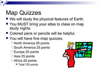 Map Quizzes
   We will study the physical features of Earth.
   You MUST bring your atlas to class on map
    study nights.
   Colored pens or pencils will be helpful.
   You will have five map quizzes.
     North  America 25 points
     South America 25 points
     Europe 25 points
     Asia 25 points
     Africa 25 points
          Total 125 points
 