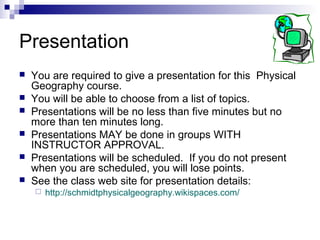Presentation
   You are required to give a presentation for this Physical
    Geography course.
   You will be able to choose from a list of topics.
   Presentations will be no less than five minutes but no
    more than ten minutes long.
   Presentations MAY be done in groups WITH
    INSTRUCTOR APPROVAL.
   Presentations will be scheduled. If you do not present
    when you are scheduled, you will lose points.
   See the class web site for presentation details:
       http://schmidtphysicalgeography.wikispaces.com/
 