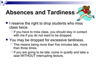 Absences and Tardiness
   I reserve the right to drop students who miss
    class twice.
     Ifyou have to miss class, you should stay in contact
      with me if you do not want to be dropped.
   You may be dropped for excessive tardiness.
     This means being more than five minutes late, more
      than three times.
     If you are going to be late, come in quietly and take a
      seat WITHOUT interrupting lecture.
 