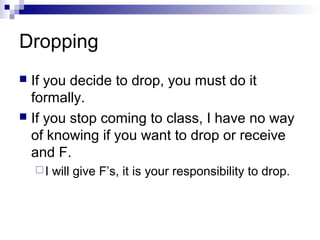 Dropping
 If you decide to drop, you must do it
  formally.
 If you stop coming to class, I have no way
  of knowing if you want to drop or receive
  and F.
    I   will give F’s, it is your responsibility to drop.
 