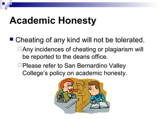 Academic Honesty
   Cheating of any kind will not be tolerated.
     Any incidences of cheating or plagiarism will
      be reported to the deans office.
     Please refer to San Bernardino Valley
      College’s policy on academic honesty.
 