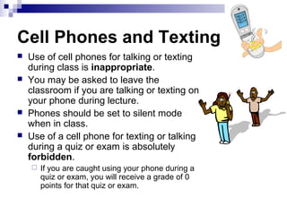 Cell Phones and Texting
   Use of cell phones for talking or texting
    during class is inappropriate.
   You may be asked to leave the
    classroom if you are talking or texting on
    your phone during lecture.
   Phones should be set to silent mode
    when in class.
   Use of a cell phone for texting or talking
    during a quiz or exam is absolutely
    forbidden.
       If you are caught using your phone during a
        quiz or exam, you will receive a grade of 0
        points for that quiz or exam.
 