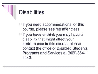Disabilities

 If you need accommodations for this
  course, please see me after class.
 If you have or think you may have a
  disability that might affect your
  performance in this course, please
  contact the office of Disabled Students
  Programs and Services at (909) 384-
  4443.
 