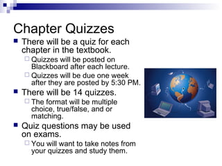 Chapter Quizzes


There will be a quiz for each
chapter in the textbook.
 Quizzes

will be posted on
Blackboard after each lecture.
 Quizzes will be due one week
after they are posted by 5:30 PM.


There will be 14 quizzes.
 The

format will be multiple
choice, true/false, and or
matching.



Quiz questions may be used
on exams.
 You

will want to take notes from
your quizzes and study them.

 