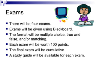 Exams








There will be four exams.
Exams will be given using Blackboard.
The format will be multiple choice, true and
false, and/or matching.
Each exam will be worth 100 points.
The final exam will be cumulative.
A study guide will be available for each exam.

 