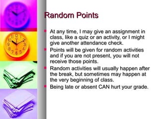 Random Points








At any time, I may give an assignment in
class, like a quiz or an activity, or I might
give another attendance check.
Points will be given for random activities
and if you are not present, you will not
receive those points.
Random activities will usually happen after
the break, but sometimes may happen at
the very beginning of class.
Being late or absent CAN hurt your grade.

 