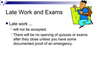 Late Work and Exams


Late work ...
 will

not be accepted.
 There will be no opening of quizzes or exams
after they close unless you have some
documented proof of an emergency.

 