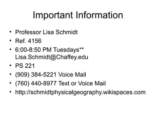 Important Information
• Professor Lisa Schmidt
• Ref. 4156
• 6:00-8:50 PM Tuesdays**
Lisa.Schmidt@Chaffey.edu
• PS 221
• (909) 384-5221 Voice Mail
• (760) 440-8977 Text or Voice Mail
• http://schmidtphysicalgeography.wikispaces.com

 