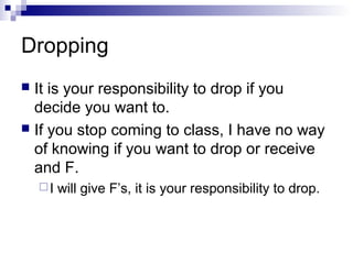 Dropping
It is your responsibility to drop if you
decide you want to.
 If you stop coming to class, I have no way
of knowing if you want to drop or receive
and F.


I

will give F’s, it is your responsibility to drop.

 