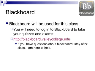Blackboard


Blackboard will be used for this class.
 You

will need to log in to Blackboard to take
your quizzes and exams.
 http://blackboard.valleycollege.edu


If you have questions about blackboard, stay after
class, I am here to help.

 