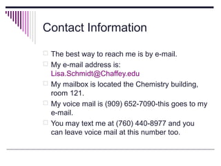 Contact Information
 The best way to reach me is by e-mail.
 My e-mail address is:

Lisa.Schmidt@Chaffey.edu
 My mailbox is located the Chemistry building,
room 121.
 My voice mail is (909) 652-7090-this goes to my
e-mail.
 You may text me at (760) 440-8977 and you
can leave voice mail at this number too.

 