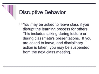 Disruptive Behavior
 You may be asked to leave class if you

disrupt the learning process for others.
This includes talking during lecture or
during classmate's presentations. If you
are asked to leave, and disciplinary
action is taken, you may be suspended
from the next class meeting.

 