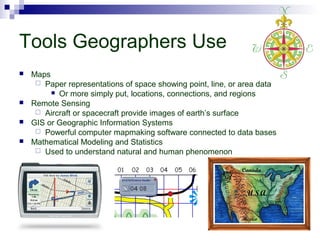 Tools Geographers Use






Maps
 Paper representations of space showing point, line, or area data
 Or more simply put, locations, connections, and regions
Remote Sensing
 Aircraft or spacecraft provide images of earth’s surface
GIS or Geographic Information Systems
 Powerful computer mapmaking software connected to data bases
Mathematical Modeling and Statistics
 Used to understand natural and human phenomenon

 