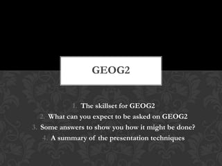 Contents
1. The skillset for GEOG2
2. What can you expect to be asked on GEOG2
3. Some answers to show you how it might be done?
4. A summary of the presentation techniques
GEOG2
 