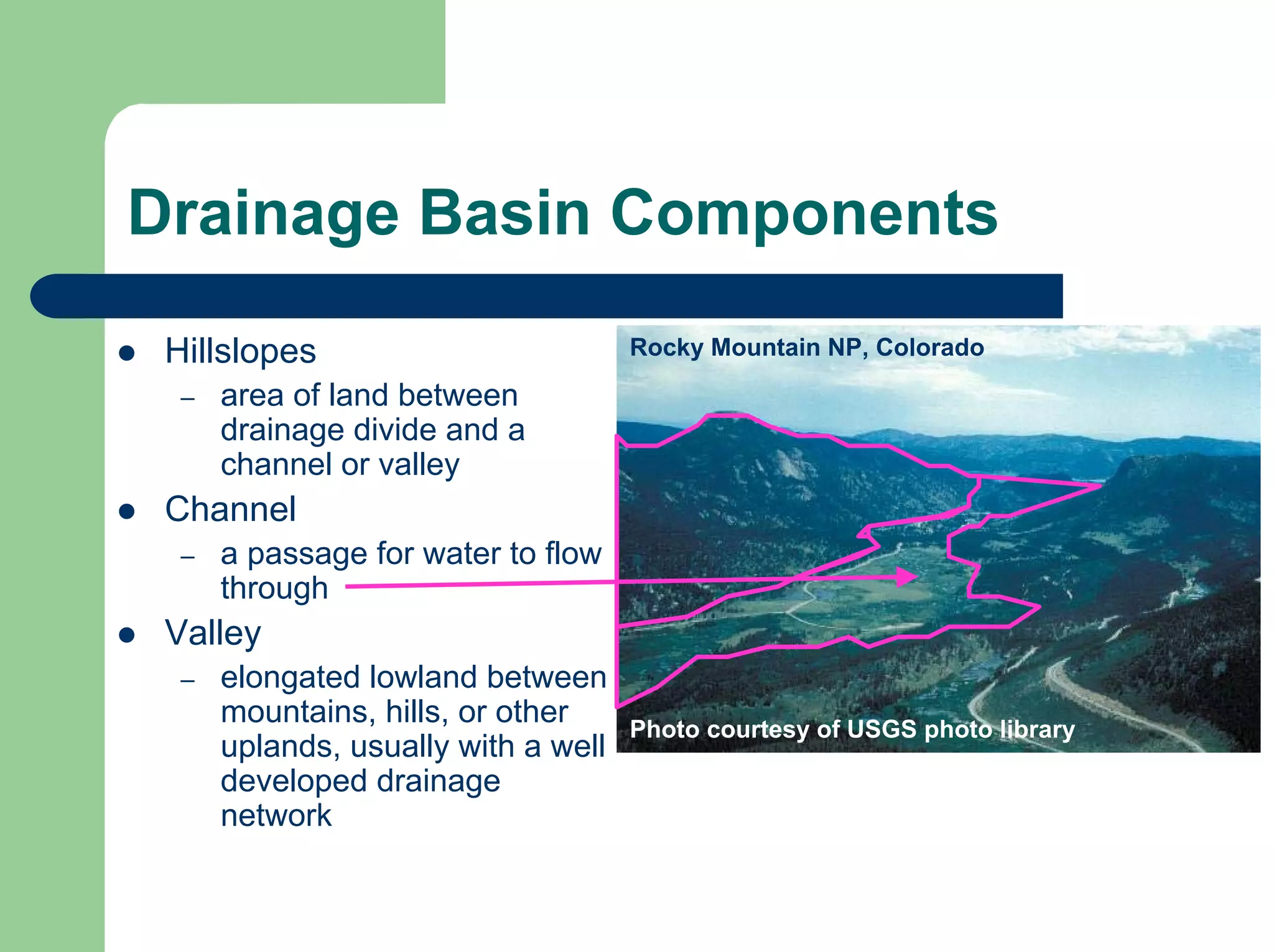 Drainage Basin Components
z Hillslopes
– area of land between
drainage divide and a
channel or valley
z Channel
– a passage for water to flow
through
z Valley
– elongated lowland between
mountains, hills, or other
uplands, usually with a well
developed drainage
network
Photo courtesy of USGS photo library
Rocky Mountain NP, Colorado
 