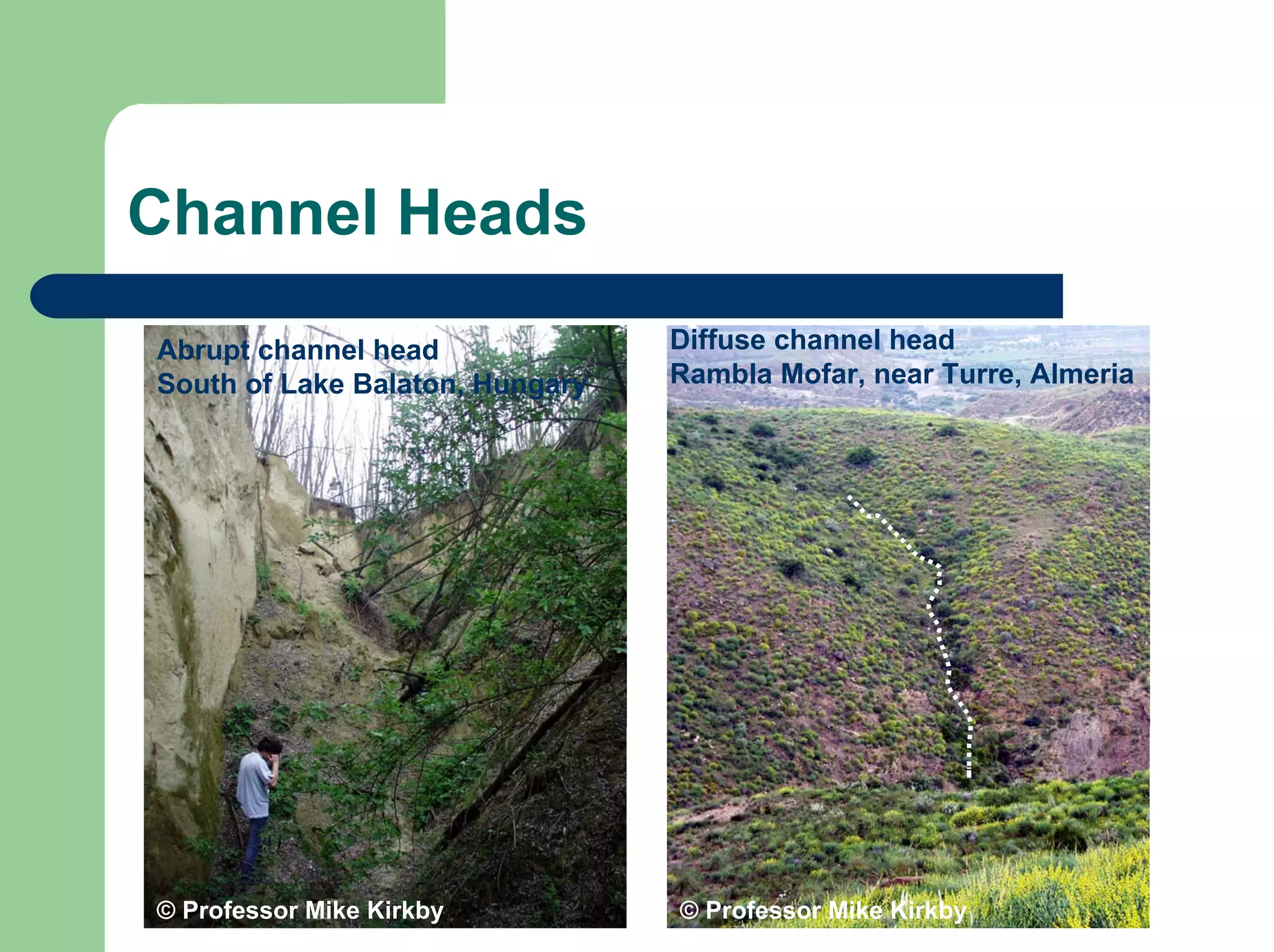 Channel Heads
Diffuse channel head
Rambla Mofar, near Turre, Almeria
© Professor Mike Kirkby
© Professor Mike Kirkby
Abrupt channel head
South of Lake Balaton, Hungary
 