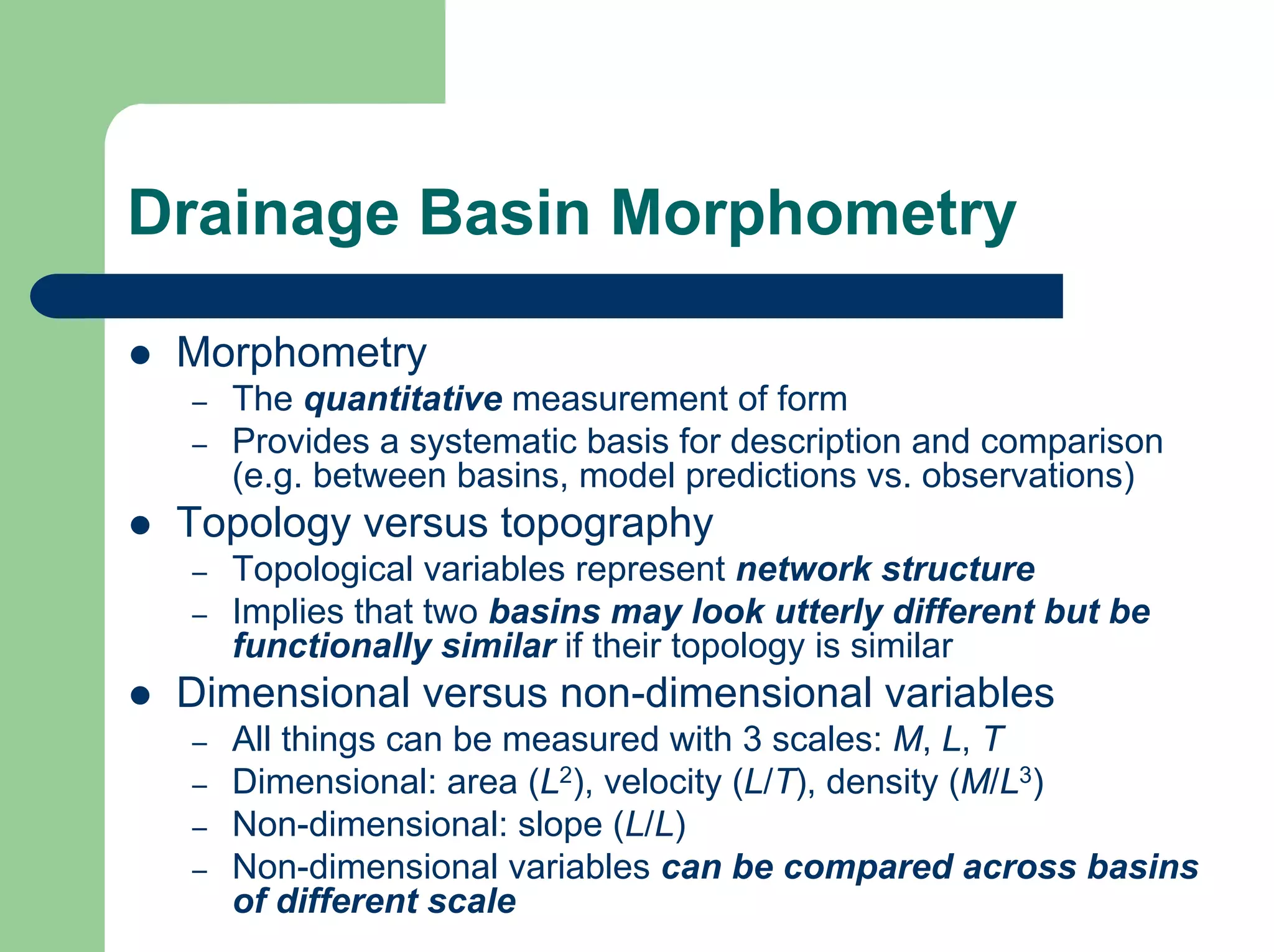 Drainage Basin Morphometry
z Morphometry
– The quantitative measurement of form
– Provides a systematic basis for description and comparison
(e.g. between basins, model predictions vs. observations)
z Topology versus topography
– Topological variables represent network structure
– Implies that two basins may look utterly different but be
functionally similar if their topology is similar
z Dimensional versus non-dimensional variables
– All things can be measured with 3 scales: M, L, T
– Dimensional: area (L2), velocity (L/T), density (M/L3)
– Non-dimensional: slope (L/L)
– Non-dimensional variables can be compared across basins
of different scale
 