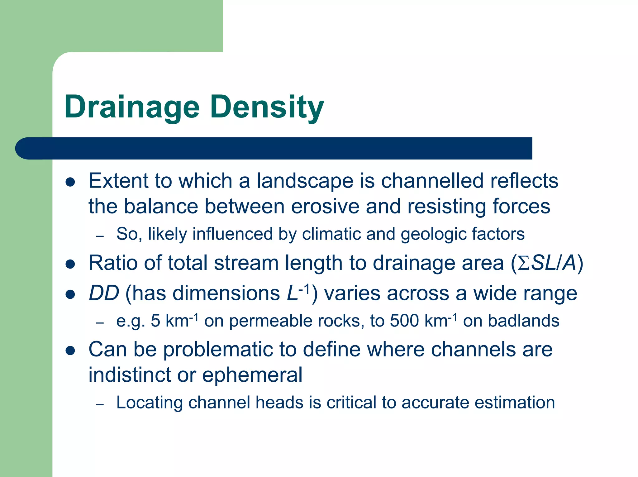 Drainage Density
z Extent to which a landscape is channelled reflects
the balance between erosive and resisting forces
– So, likely influenced by climatic and geologic factors
z Ratio of total stream length to drainage area (ΣSL/A)
z DD (has dimensions L-1) varies across a wide range
– e.g. 5 km-1 on permeable rocks, to 500 km-1 on badlands
z Can be problematic to define where channels are
indistinct or ephemeral
– Locating channel heads is critical to accurate estimation
 