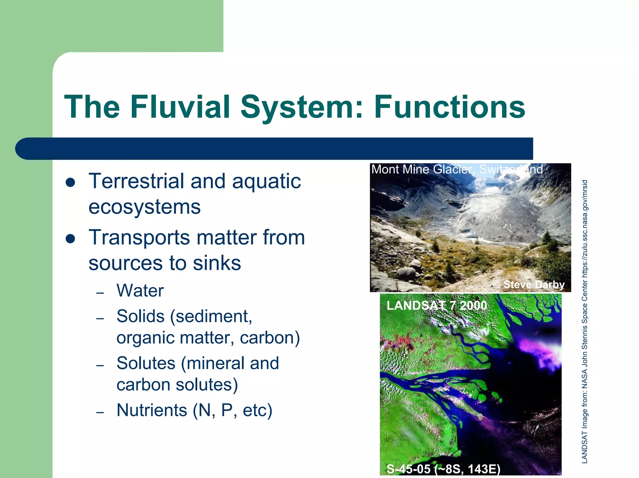 The Fluvial System: Functions
© Steve Darby
Mont Mine Glacier, Switzerland
z Terrestrial and aquatic
ecosystems
z Transports matter from
sources to sinks
– Water
– Solids (sediment,
organic matter, carbon)
– Solutes (mineral and
carbon solutes)
– Nutrients (N, P, etc)
LANDSAT
Image
from:
NASA
John
Stennis
Space
Center
https://zulu.ssc.nasa.gov/mrsid
S-45-05 (~8S, 143E)
LANDSAT 7 2000
 