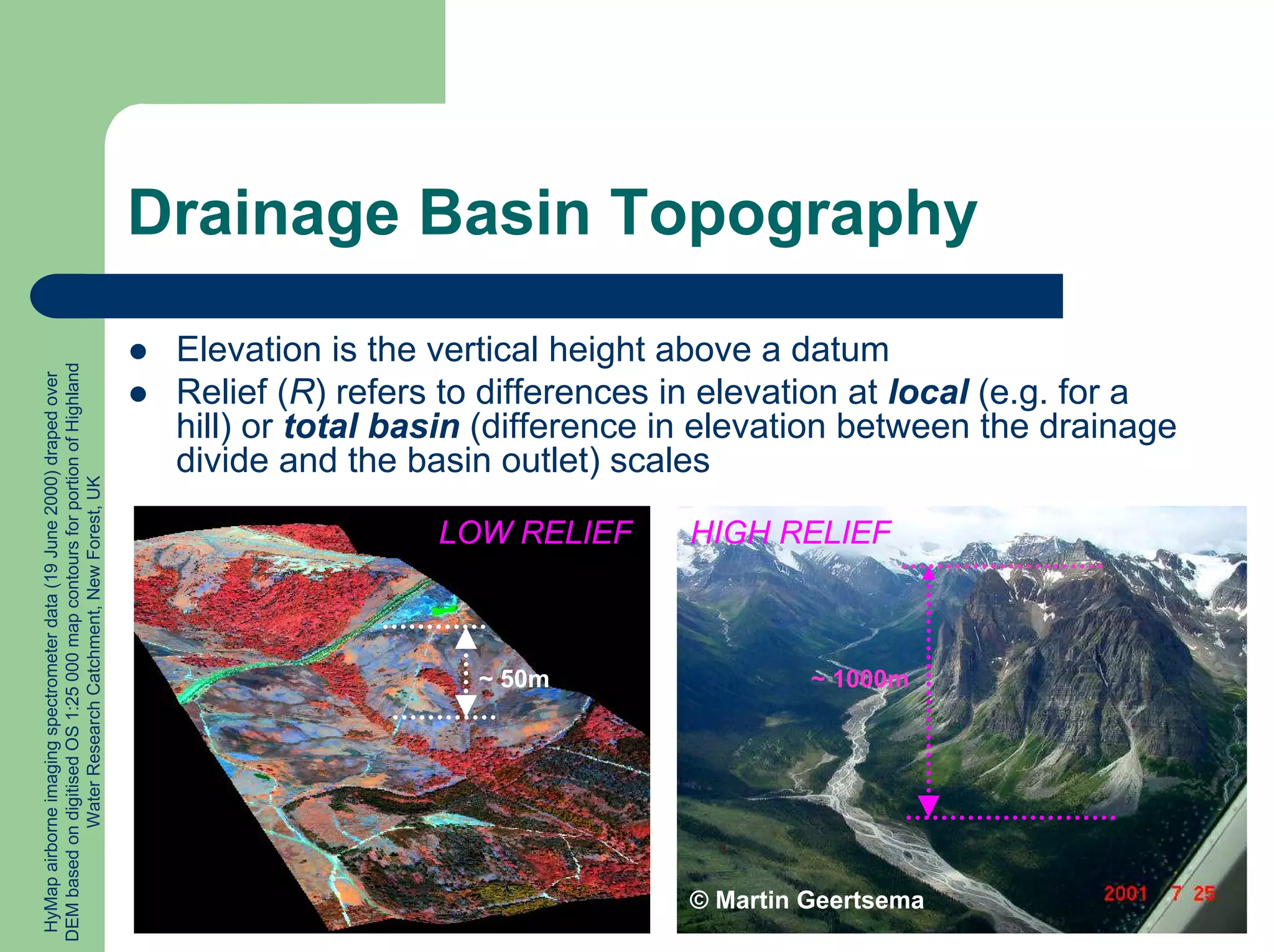 Drainage Basin Topography
z Elevation is the vertical height above a datum
z Relief (R) refers to differences in elevation at local (e.g. for a
hill) or total basin (difference in elevation between the drainage
divide and the basin outlet) scales
© Martin Geertsema
HIGH RELIEF
LOW RELIEF
HyMap
airborne
imaging
spectrometer
data
(19
June
2000)
draped
over
DEM
based
on
digitised
OS
1:25
000
map
contours
for
portion
of
Highland
Water
Research
Catchment,
New
Forest,
UK
~ 50m ~ 1000m
 