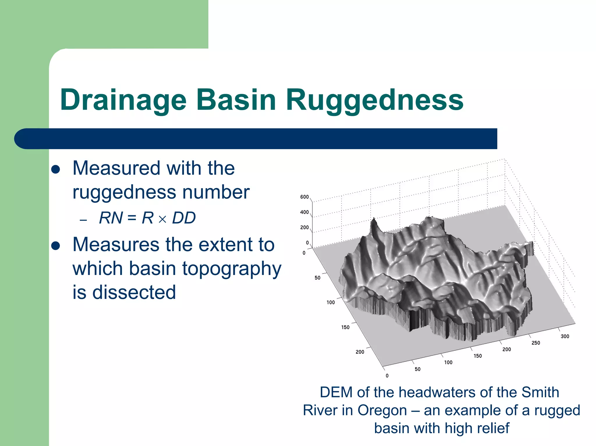 Drainage Basin Ruggedness
z Measured with the
ruggedness number
– RN = R × DD
z Measures the extent to
which basin topography
is dissected
DEM of the headwaters of the Smith
River in Oregon – an example of a rugged
basin with high relief
 