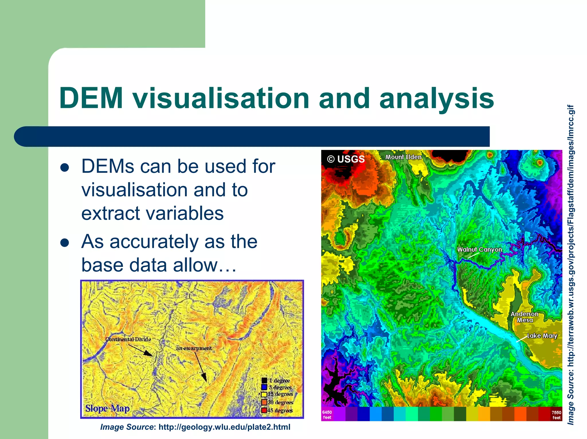 DEM visualisation and analysis
Image
Source:
http://terraweb.wr.usgs.gov/projects/Flagstaff/dem/images/lmrcc.gif
© USGS
z DEMs can be used for
visualisation and to
extract variables
z As accurately as the
base data allow…
Image Source: http://geology.wlu.edu/plate2.html
 