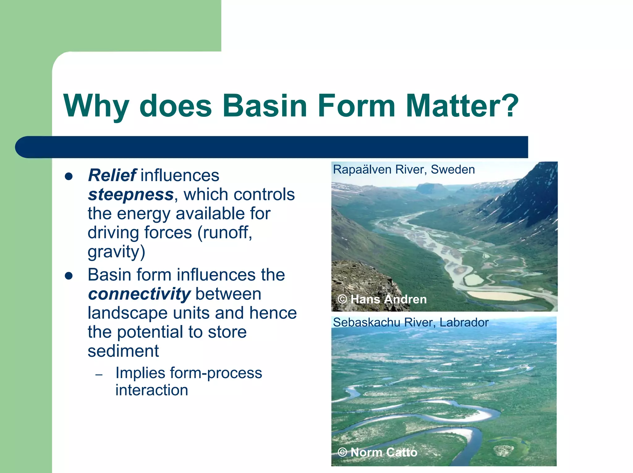 Why does Basin Form Matter?
© Hans Andren
Rapaälven River, Sweden
Sebaskachu River, Labrador
© Norm Catto
z Relief influences
steepness, which controls
the energy available for
driving forces (runoff,
gravity)
z Basin form influences the
connectivity between
landscape units and hence
the potential to store
sediment
– Implies form-process
interaction
 