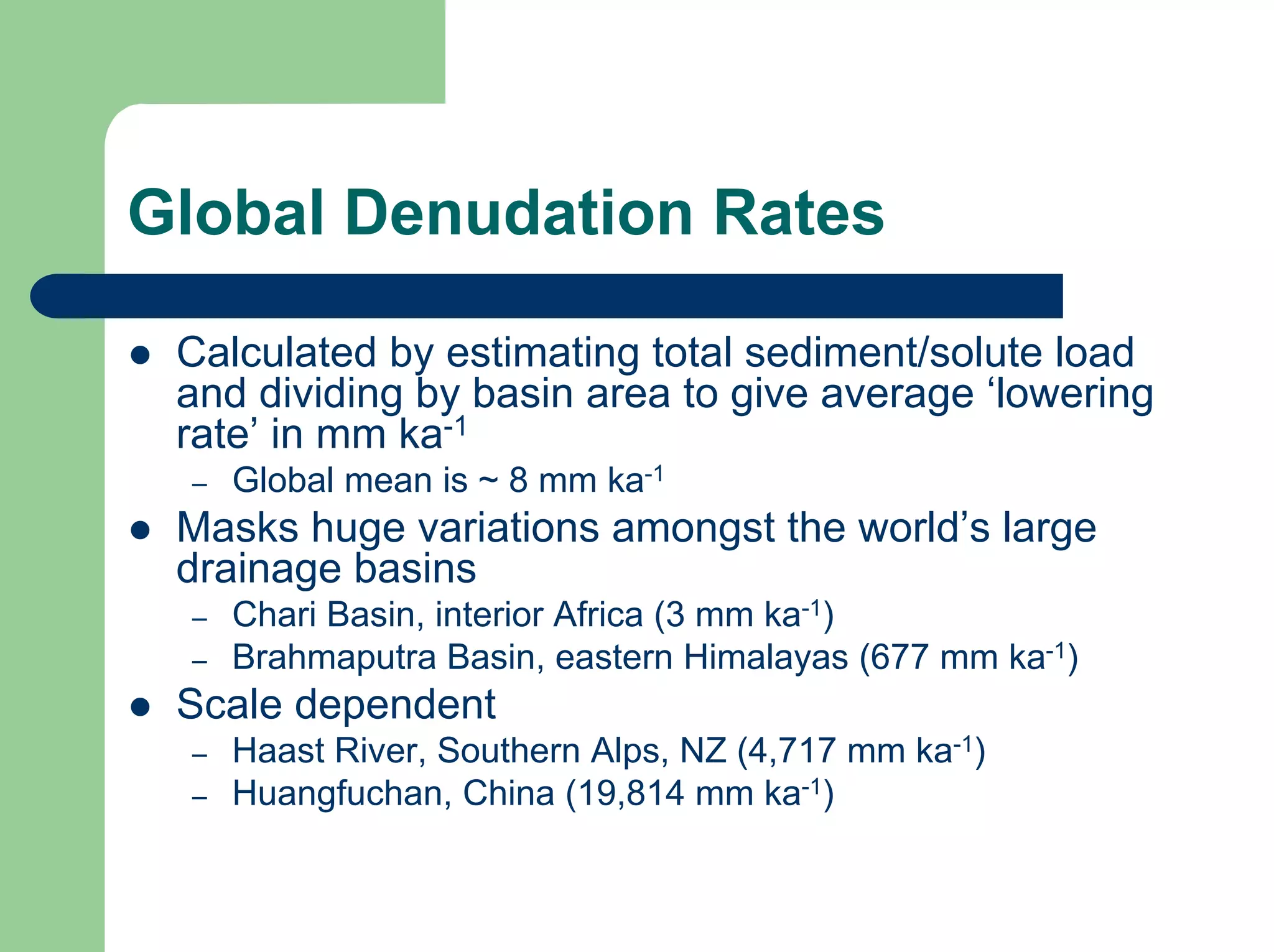 Global Denudation Rates
z Calculated by estimating total sediment/solute load
and dividing by basin area to give average ‘lowering
rate’ in mm ka-1
– Global mean is ~ 8 mm ka-1
z Masks huge variations amongst the world’s large
drainage basins
– Chari Basin, interior Africa (3 mm ka-1)
– Brahmaputra Basin, eastern Himalayas (677 mm ka-1)
z Scale dependent
– Haast River, Southern Alps, NZ (4,717 mm ka-1)
– Huangfuchan, China (19,814 mm ka-1)
 