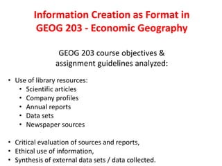 Information Creation as Format in
GEOG 203 - Economic Geography
GEOG 203 course objectives &
assignment guidelines analyzed:
• Use of library resources:
• Scientific articles
• Company profiles
• Annual reports
• Data sets
• Newspaper sources
• Critical evaluation of sources and reports,
• Ethical use of information,
• Synthesis of external data sets / data collected.
 