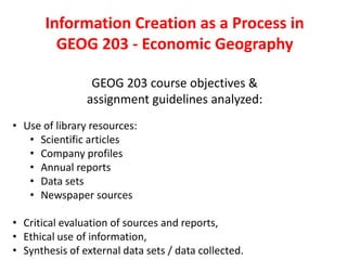 Information Creation as a Process in
GEOG 203 - Economic Geography
GEOG 203 course objectives &
assignment guidelines analyzed:
• Use of library resources:
• Scientific articles
• Company profiles
• Annual reports
• Data sets
• Newspaper sources
• Critical evaluation of sources and reports,
• Ethical use of information,
• Synthesis of external data sets / data collected.
 