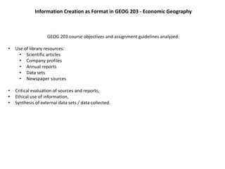 Information Creation as Format in GEOG 203 - Economic Geography
GEOG 203 course objectives and assignment guidelines analyzed:
• Use of library resources:
• Scientific articles
• Company profiles
• Annual reports
• Data sets
• Newspaper sources
• Critical evaluation of sources and reports,
• Ethical use of information,
• Synthesis of external data sets / data collected.
 