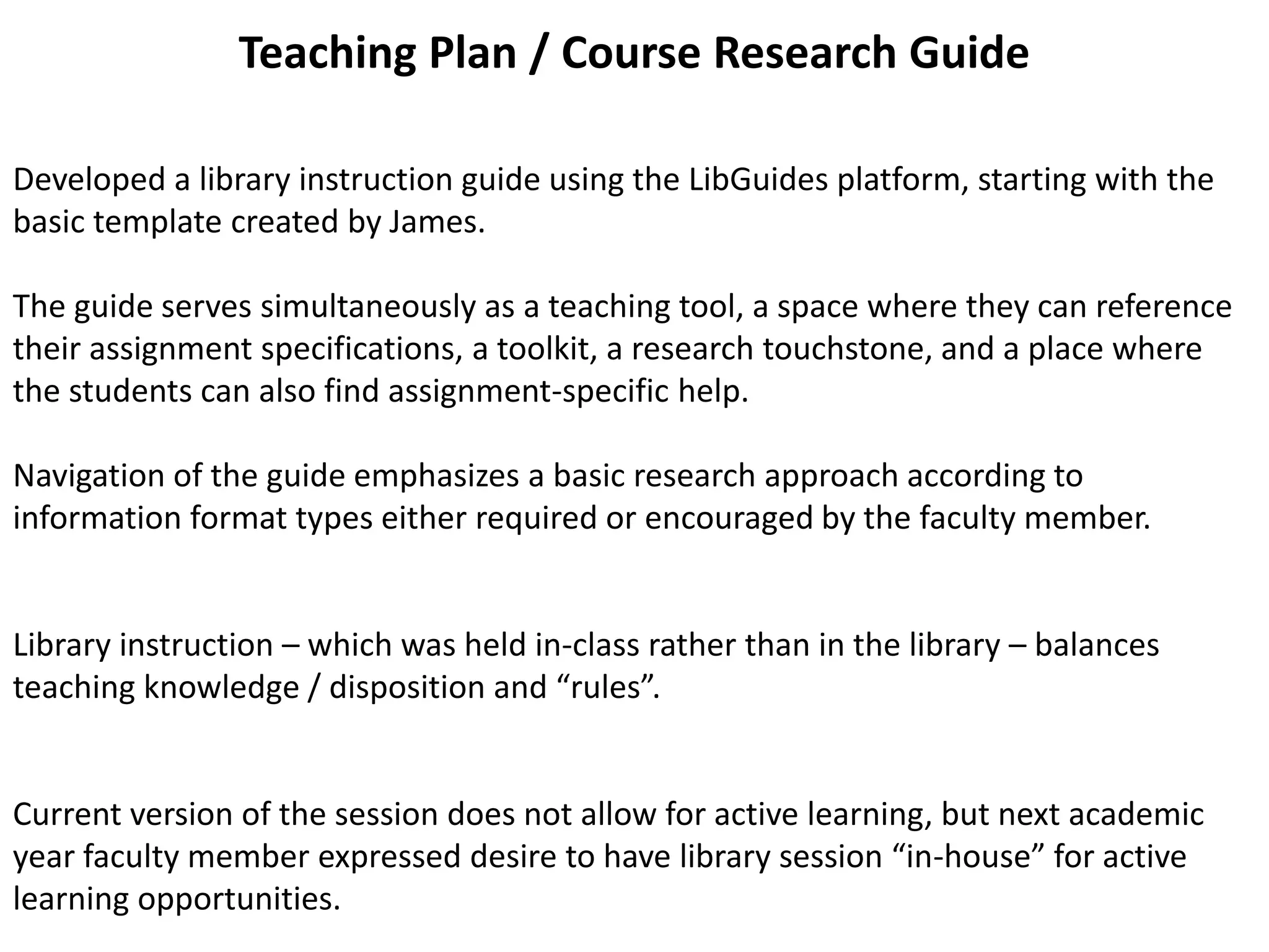 Teaching Plan / Course Research Guide
Developed a library instruction guide using the LibGuides platform, starting with the
basic template created by James.
The guide serves simultaneously as a teaching tool, a space where they can reference
their assignment specifications, a toolkit, a research touchstone, and a place where
the students can also find assignment-specific help.
Navigation of the guide emphasizes a basic research approach according to
information format types either required or encouraged by the faculty member.
Library instruction – which was held in-class rather than in the library – balances
teaching knowledge / disposition and “rules”.
Current version of the session does not allow for active learning, but next academic
year faculty member expressed desire to have library session “in-house” for active
learning opportunities.
 