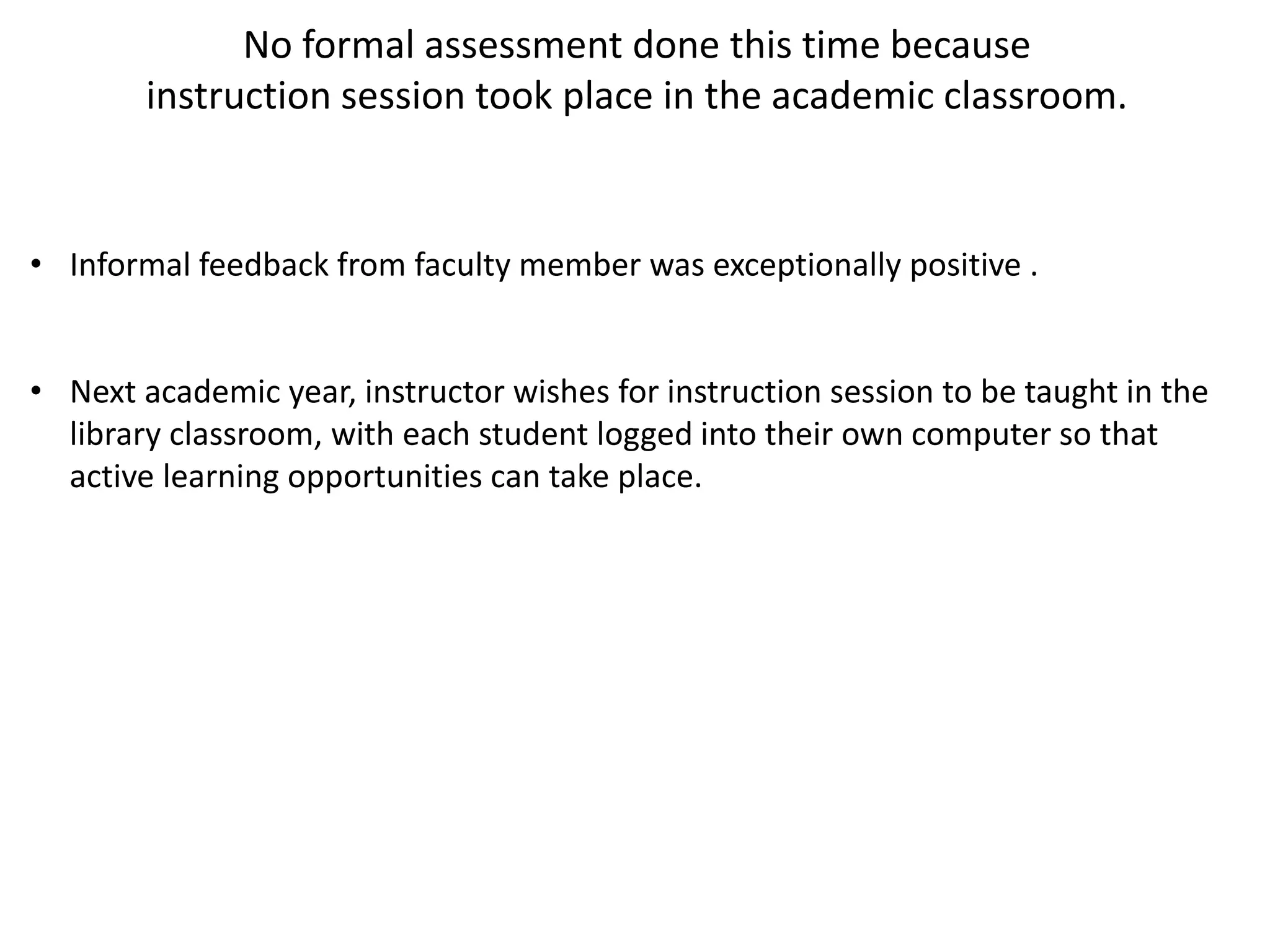 No formal assessment done this time because
instruction session took place in the academic classroom.
• Informal feedback from faculty member was exceptionally positive .
• Next academic year, instructor wishes for instruction session to be taught in the
library classroom, with each student logged into their own computer so that
active learning opportunities can take place.
 