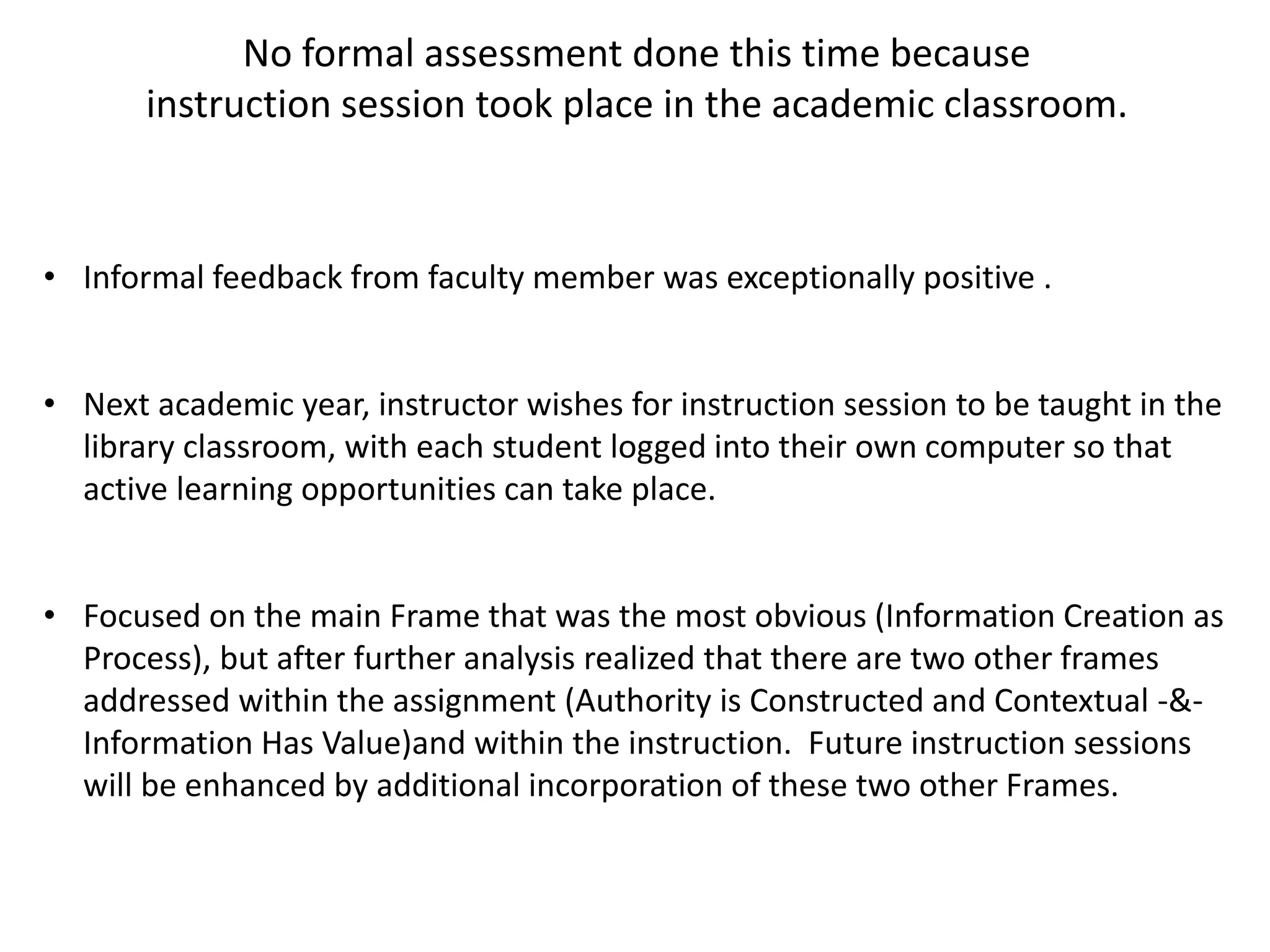 No formal assessment done this time because
instruction session took place in the academic classroom.
• Informal feedback from faculty member was exceptionally positive .
• Next academic year, instructor wishes for instruction session to be taught in the
library classroom, with each student logged into their own computer so that
active learning opportunities can take place.
• Focused on the main Frame that was the most obvious (Information Creation as
Process), but after further analysis realized that there are two other frames
addressed within the assignment (Authority is Constructed and Contextual -&-
Information Has Value)and within the instruction. Future instruction sessions
will be enhanced by additional incorporation of these two other Frames.
 