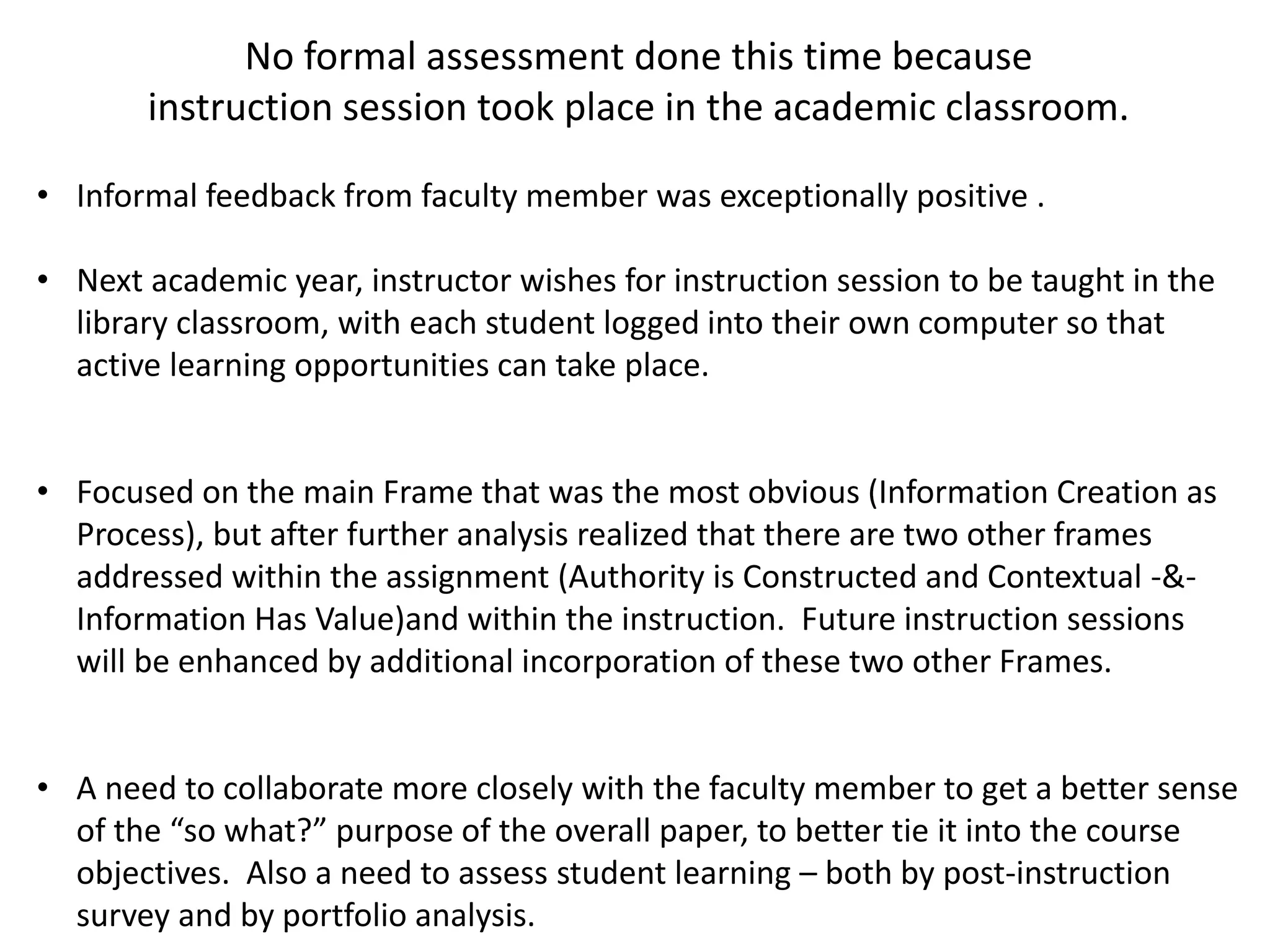 No formal assessment done this time because
instruction session took place in the academic classroom.
• Informal feedback from faculty member was exceptionally positive .
• Next academic year, instructor wishes for instruction session to be taught in the
library classroom, with each student logged into their own computer so that
active learning opportunities can take place.
• Focused on the main Frame that was the most obvious (Information Creation as
Process), but after further analysis realized that there are two other frames
addressed within the assignment (Authority is Constructed and Contextual -&-
Information Has Value)and within the instruction. Future instruction sessions
will be enhanced by additional incorporation of these two other Frames.
• A need to collaborate more closely with the faculty member to get a better sense
of the “so what?” purpose of the overall paper, to better tie it into the course
objectives. Also a need to assess student learning – both by post-instruction
survey and by portfolio analysis.
 