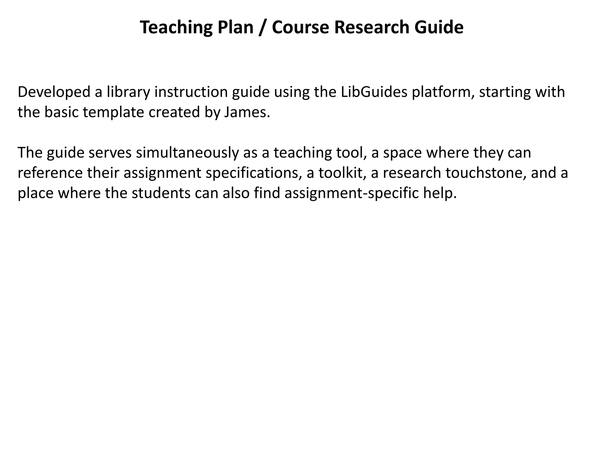 Teaching Plan / Course Research Guide
Developed a library instruction guide using the LibGuides platform, starting with
the basic template created by James.
The guide serves simultaneously as a teaching tool, a space where they can
reference their assignment specifications, a toolkit, a research touchstone, and a
place where the students can also find assignment-specific help.
 