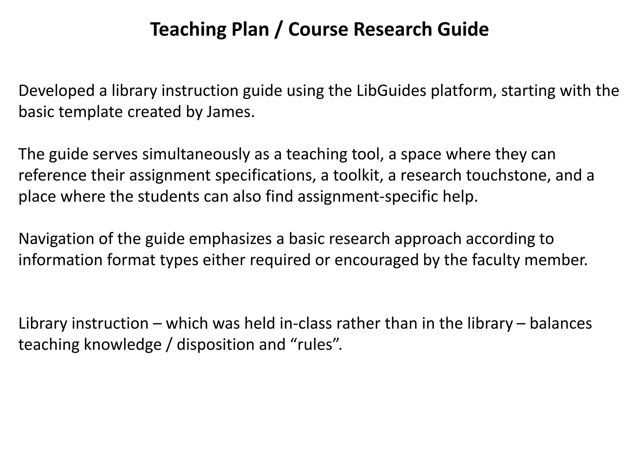 Teaching Plan / Course Research Guide
Developed a library instruction guide using the LibGuides platform, starting with the
basic template created by James.
The guide serves simultaneously as a teaching tool, a space where they can
reference their assignment specifications, a toolkit, a research touchstone, and a
place where the students can also find assignment-specific help.
Navigation of the guide emphasizes a basic research approach according to
information format types either required or encouraged by the faculty member.
Library instruction – which was held in-class rather than in the library – balances
teaching knowledge / disposition and “rules”.
 