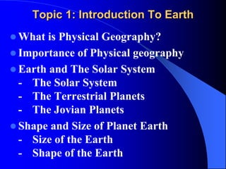 Topic 1: Introduction To Earth
 What is Physical Geography?
 Importance of Physical geography
 Earth and The Solar System
- The Solar System
- The Terrestrial Planets
- The Jovian Planets
 Shape and Size of Planet Earth
- Size of the Earth
- Shape of the Earth
 