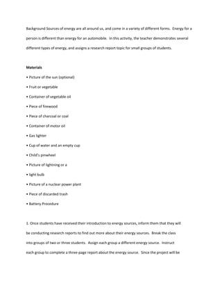 Background Sources of energy are all around us, and come in a variety of different forms. Energy for a

person is different than energy for an automobile. In this activity, the teacher demonstrates several

different types of energy, and assigns a research report topic for small groups of students.



Materials

• Picture of the sun (optional)

• Fruit or vegetable

• Container of vegetable oil

• Piece of firewood

• Piece of charcoal or coal

• Container of motor oil

• Gas lighter

• Cup of water and an empty cup

• Child’s pinwheel

• Picture of lightning or a

• light bulb

• Picture of a nuclear power plant

• Piece of discarded trash

• Battery Procedure



1. Once students have received their introduction to energy sources, inform them that they will

be conducting research reports to find out more about their energy sources. Break the class

into groups of two or three students. Assign each group a different energy source. Instruct

each group to complete a three-page report about the energy source. Since the project will be
 
