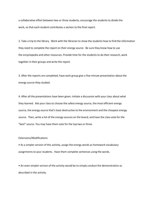 a collaborative effort between two or three students, encourage the students to divide the

work, so that each student contributes a section to the final report.



2. Take a trip to the library. Work with the librarian to show the students how to find the information

they need to complete the report on their energy source. Be sure they know how to use

the encyclopedia and other resources. Provide time for the students to do their research, work

together in their groups and write the report.



3. After the reports are completed, have each group give a five-minute presentation about the

energy source they studied.



4. After all the presentations have been given, initiate a discussion with your class about what

they learned. Ask your class to choose the safest energy source, the most efficient energy

source, the energy source that’s least destructive to the environment and the cheapest energy

source. Then, write a list of the energy sources on the board, and have the class vote for the

“best” source. You may have them vote for the top two or three.



Extensions/Modifications

• As a simpler version of this activity, assign the energy words as homework vocabulary

assignments to your students. Have them complete sentences using the words.



• An even simpler version of the activity would be to simply conduct the demonstration as

described in the activity.
 